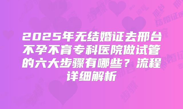 2025年无结婚证去邢台不孕不育专科医院做试管的六大步骤有哪些？流程详细解析