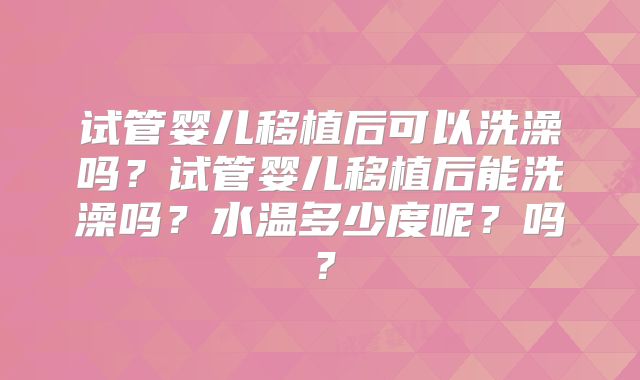 试管婴儿移植后可以洗澡吗?试管婴儿移植后能洗澡吗?水温多少度呢?吗?