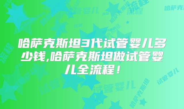 哈萨克斯坦3代试管婴儿多少钱,哈萨克斯坦做试管婴儿全流程！
