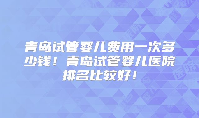 青岛试管婴儿费用一次多少钱！青岛试管婴儿医院排名比较好！
