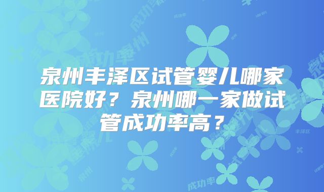 泉州丰泽区试管婴儿哪家医院好？泉州哪一家做试管成功率高？