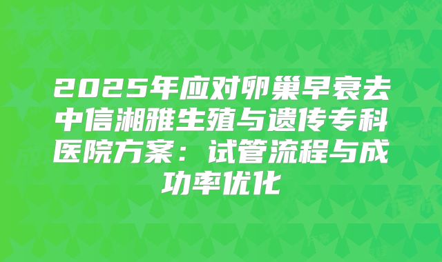 2025年应对卵巢早衰去中信湘雅生殖与遗传专科医院方案：试管流程与成功率优化