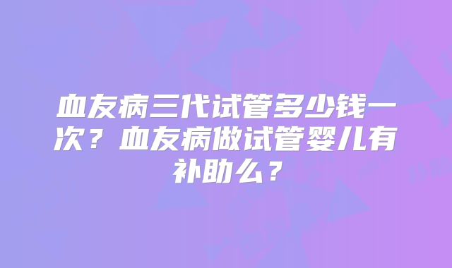 血友病三代试管多少钱一次?血友病做试管婴儿有补助么?