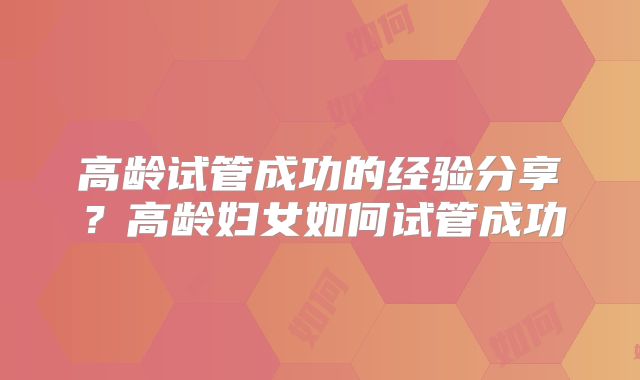 高龄试管成功的经验分享？高龄妇女如何试管成功