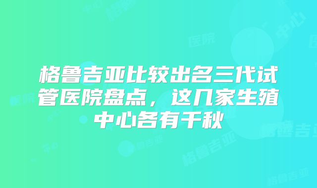 格鲁吉亚比较出名三代试管医院盘点，这几家生殖中心各有千秋