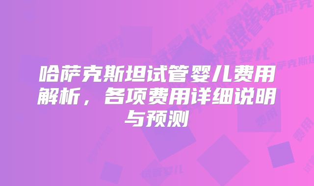 哈萨克斯坦试管婴儿费用解析，各项费用详细说明与预测