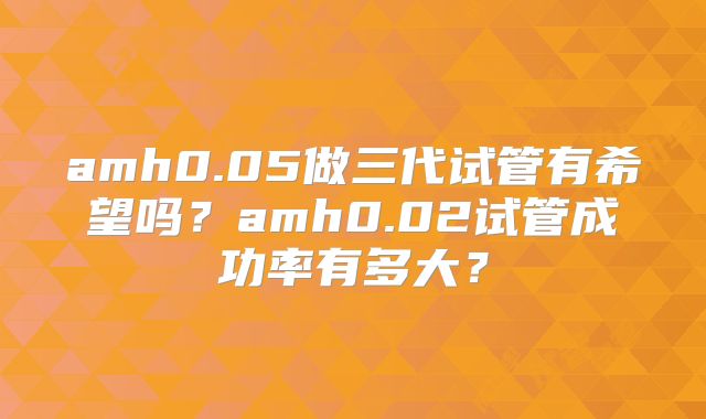 amh0.05做三代试管有希望吗？amh0.02试管成功率有多大？