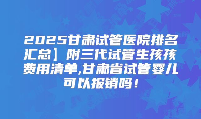 2025甘肃试管医院排名汇总】附三代试管生孩孩费用清单,甘肃省试管婴儿可以报销吗!