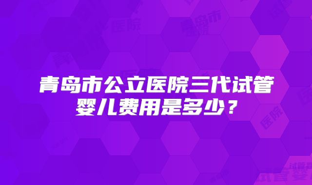 青岛市公立医院三代试管婴儿费用是多少？