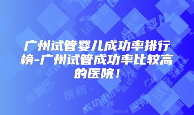 广州试管婴儿成功率排行榜-广州试管成功率比较高的医院！