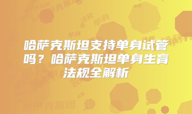 哈萨克斯坦支持单身试管吗？哈萨克斯坦单身生育法规全解析