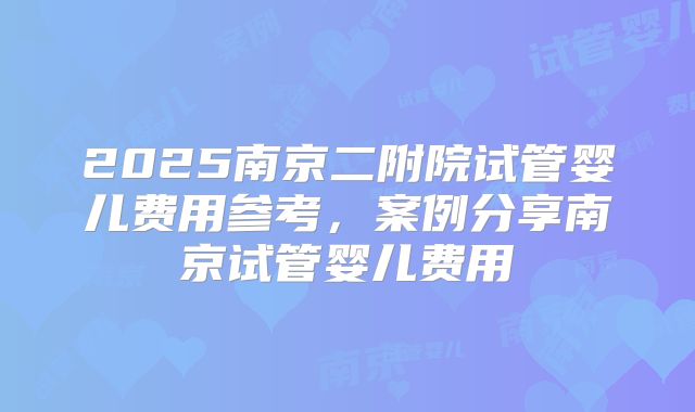 2025南京二附院试管婴儿费用参考，案例分享南京试管婴儿费用