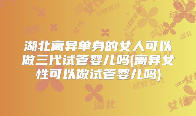 湖北离异单身的女人可以做三代试管婴儿吗(离异女性可以做试管婴儿吗)