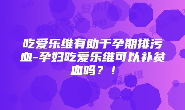 吃爱乐维有助于孕期排污血-孕妇吃爱乐维可以补贫血吗?!