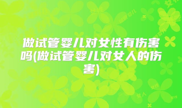 做试管婴儿对女性有伤害吗(做试管婴儿对女人的伤害)