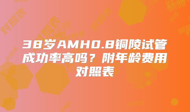 38岁AMH0.8铜陵试管成功率高吗？附年龄费用对照表