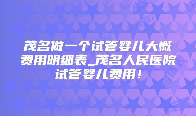 茂名做一个试管婴儿大概费用明细表_茂名人民医院试管婴儿费用!