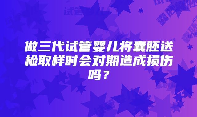做三代试管婴儿将囊胚送检取样时会对期造成损伤吗？