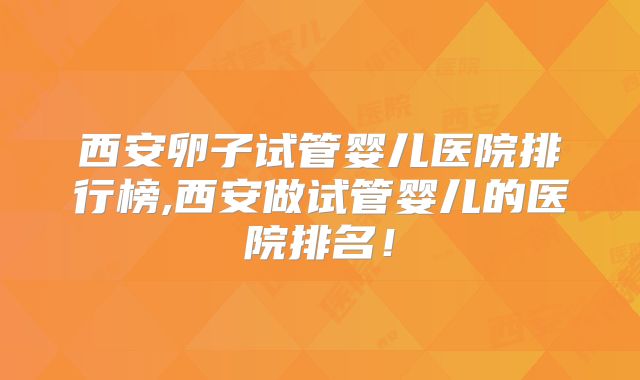 西安卵子试管婴儿医院排行榜,西安做试管婴儿的医院排名!