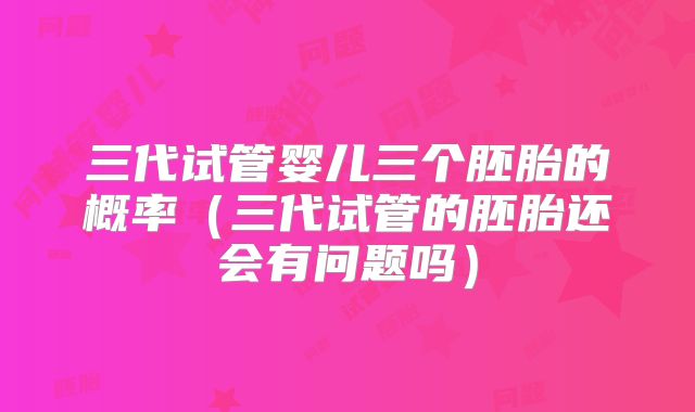 三代试管婴儿三个胚胎的概率（三代试管的胚胎还会有问题吗）