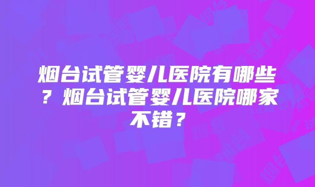 烟台试管婴儿医院有哪些？烟台试管婴儿医院哪家不错？