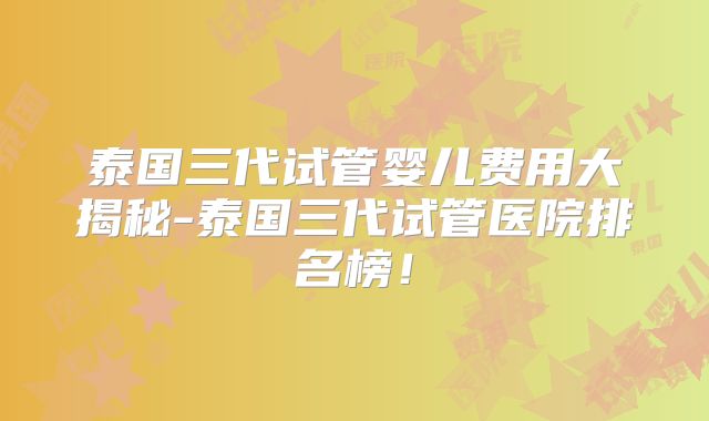 泰国三代试管婴儿费用大揭秘-泰国三代试管医院排名榜!