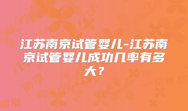 江苏南京试管婴儿-江苏南京试管婴儿成功几率有多大?
