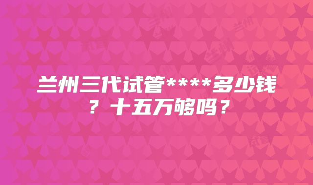 兰州三代试管****多少钱？十五万够吗？