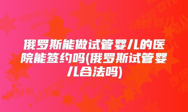 俄罗斯能做试管婴儿的医院能签约吗(俄罗斯试管婴儿合法吗)
