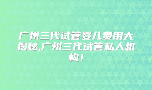 广州三代试管婴儿费用大揭秘,广州三代试管私人机构！