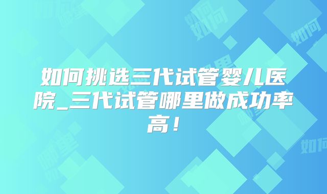 如何挑选三代试管婴儿医院_三代试管哪里做成功率高!