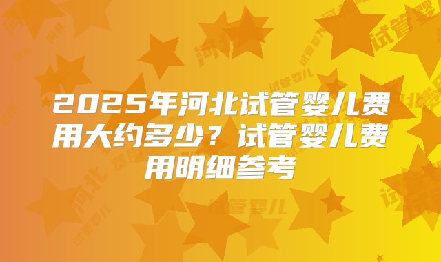 2025年河北试管婴儿费用大约多少？试管婴儿费用明细参考