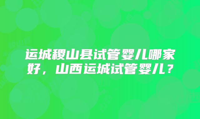 运城稷山县试管婴儿哪家好，山西运城试管婴儿？