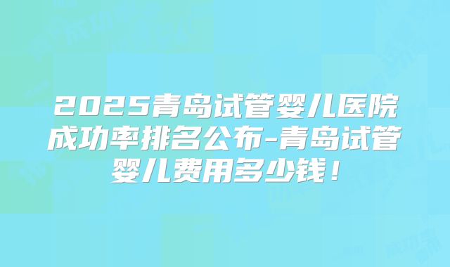 2025青岛试管婴儿医院成功率排名公布-青岛试管婴儿费用多少钱！