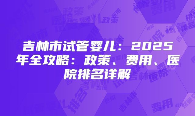 吉林市试管婴儿：2025年全攻略：政策、费用、医院排名详解