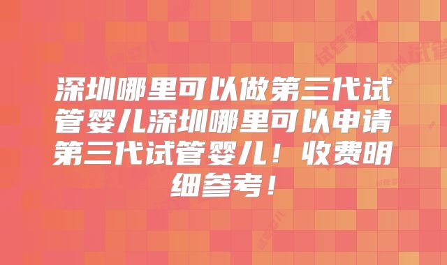深圳哪里可以做第三代试管婴儿深圳哪里可以申请第三代试管婴儿!收费明细参考!