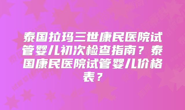 泰国拉玛三世康民医院试管婴儿初次检查指南?泰国康民医院试管婴儿价格表?