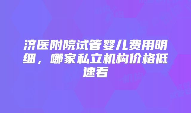 济医附院试管婴儿费用明细，哪家私立机构价格低速看