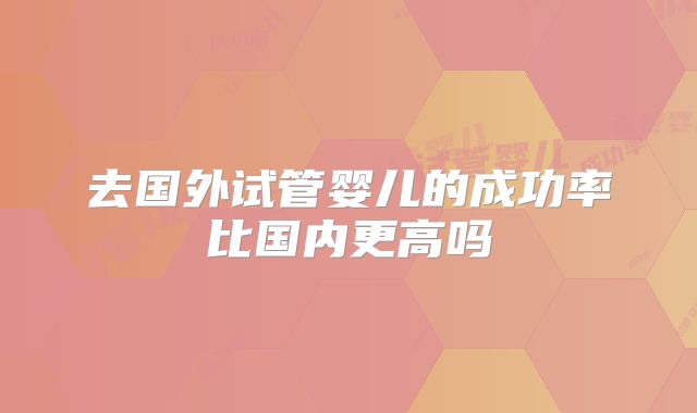 去国外试管婴儿的成功率比国内更高吗