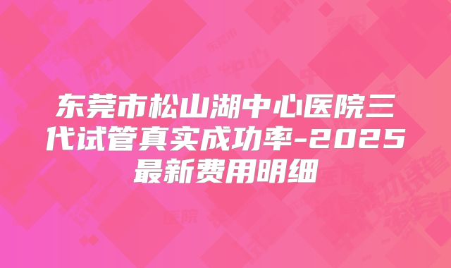 东莞市松山湖中心医院三代试管真实成功率-2025最新费用明细