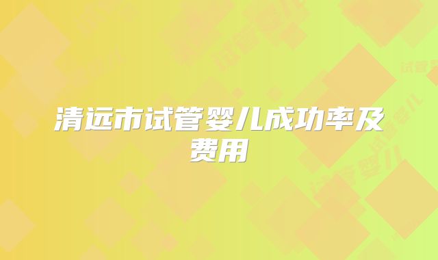 清远市试管婴儿成功率及费用