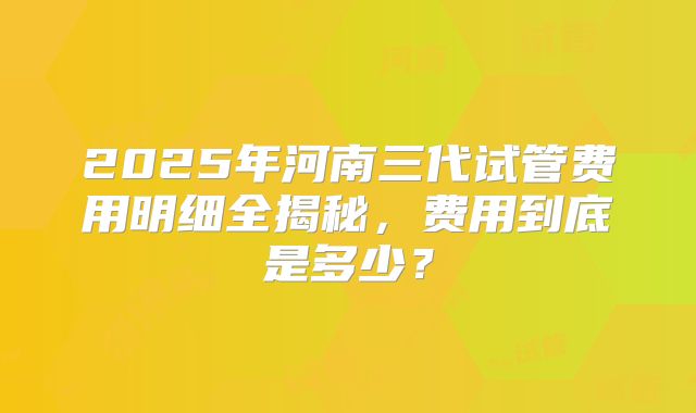 2025年河南三代试管费用明细全揭秘，费用到底是多少？