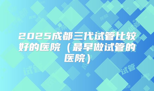2025成都三代试管比较好的医院（最早做试管的医院）