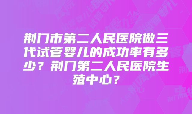 荆门市第二人民医院做三代试管婴儿的成功率有多少？荆门第二人民医院生殖中心？