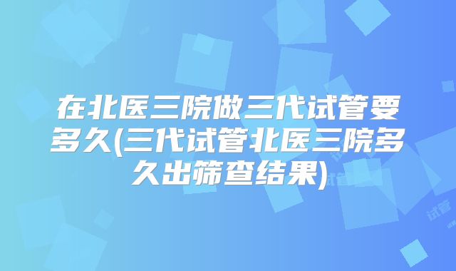 在北医三院做三代试管要多久(三代试管北医三院多久出筛查结果)