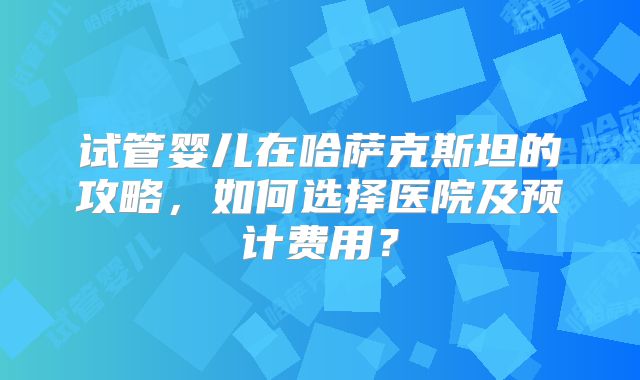 试管婴儿在哈萨克斯坦的攻略，如何选择医院及预计费用？