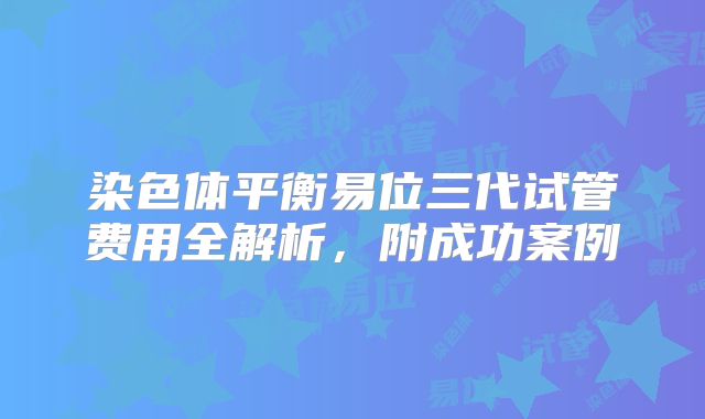 染色体平衡易位三代试管费用全解析，附成功案例
