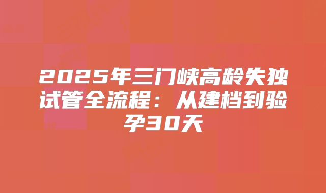 2025年三门峡高龄失独试管全流程：从建档到验孕30天