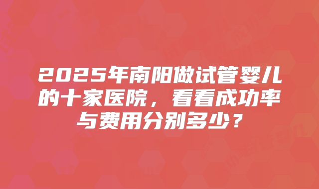 2025年南阳做试管婴儿的十家医院,看看成功率与费用分别多少?