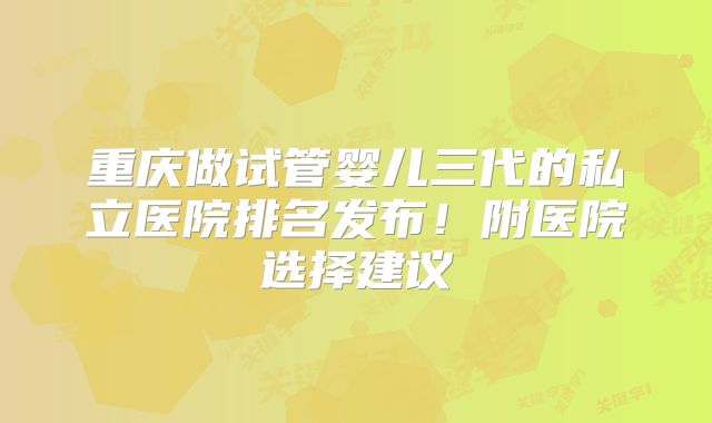 重庆做试管婴儿三代的私立医院排名发布！附医院选择建议